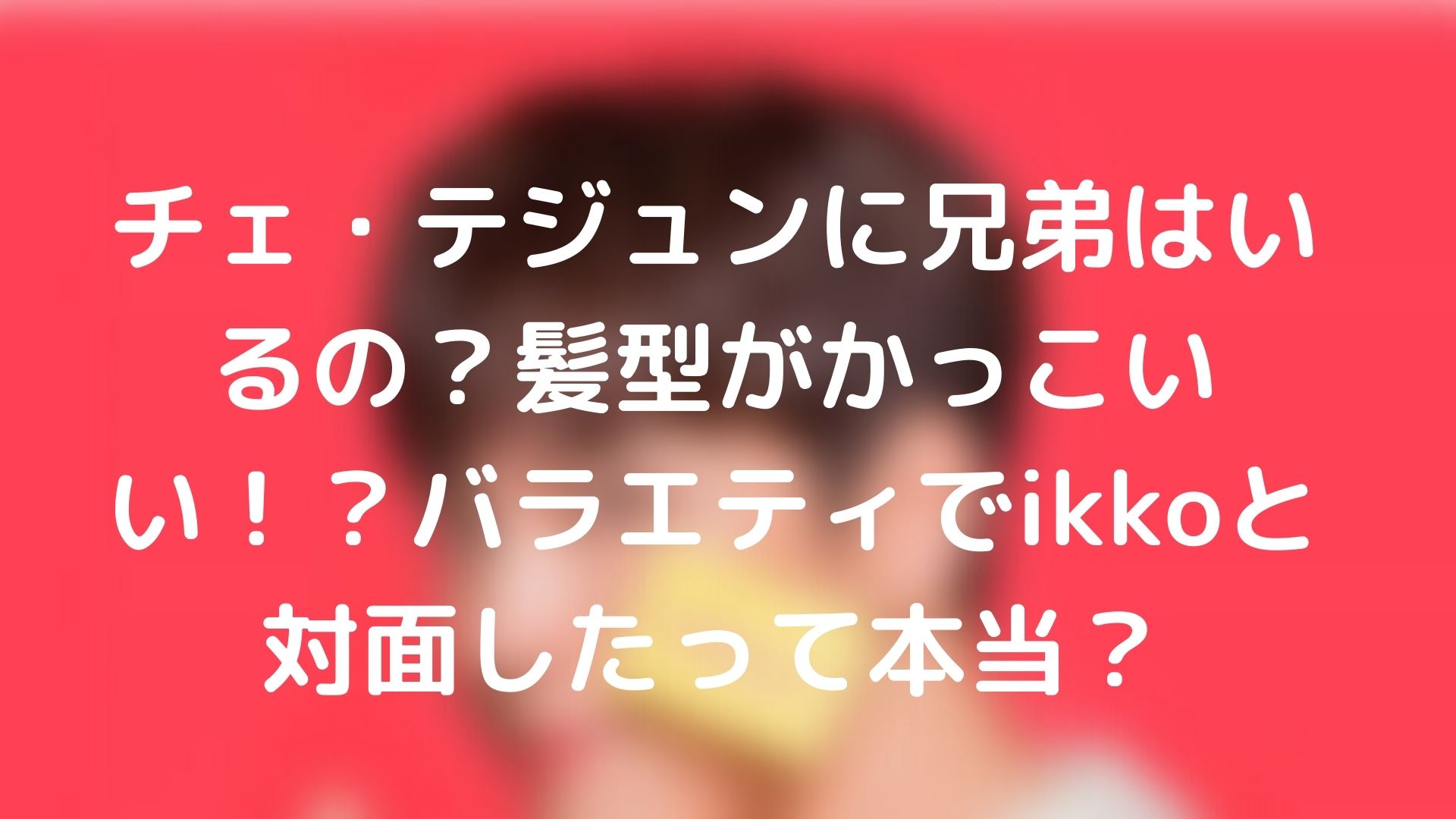 チェ テジュンに兄弟はいるの 髪型がかっこいい バラエティでikkoと対面したって本当 Tickledpink