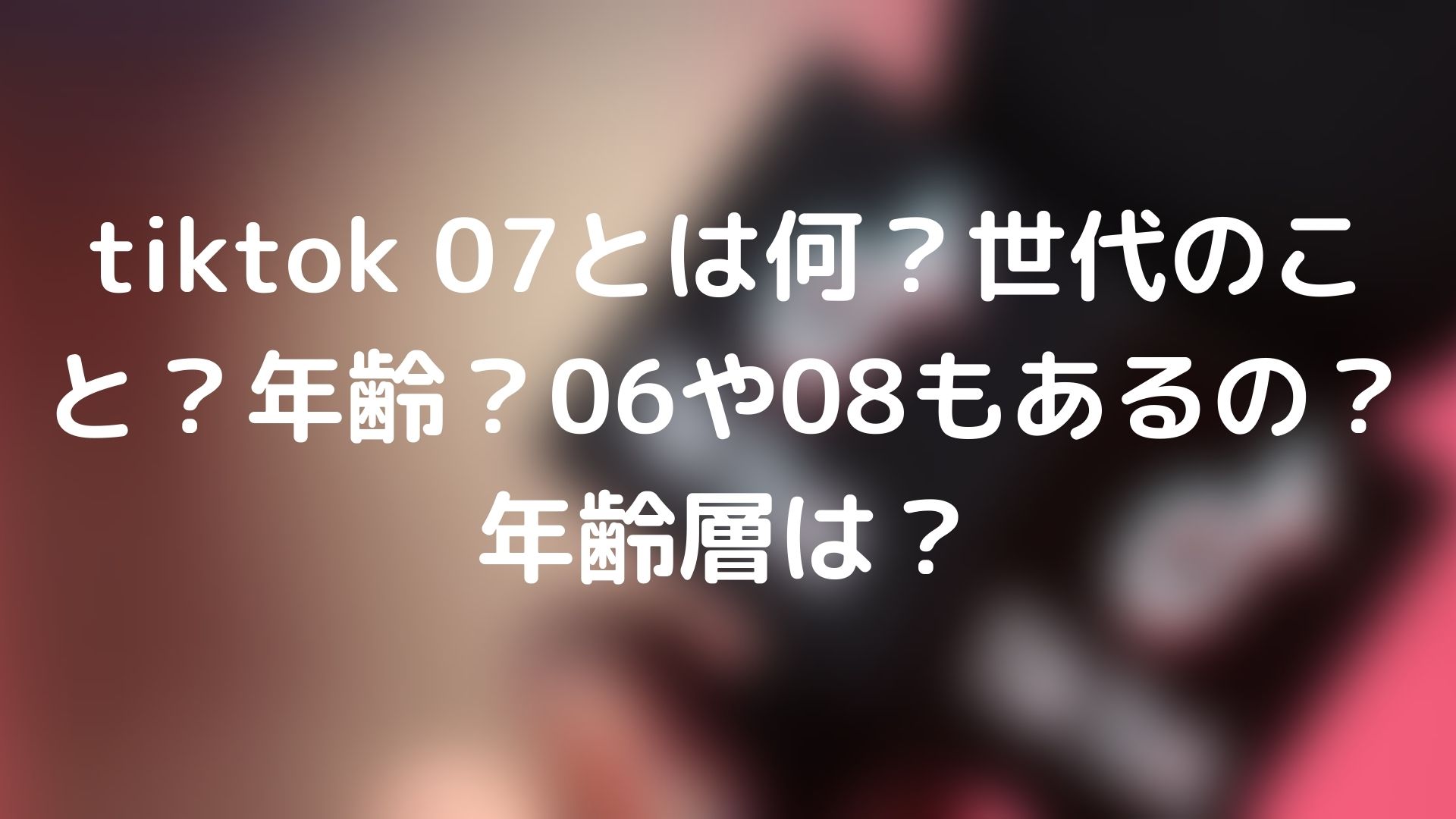 Tiktok 07とは何 世代のこと 年齢 06や08もあるの 年齢層は Tickledpink