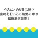 イジュンギの妻は誰?宮崎あおいとの熱愛の噂や結婚歴を調査!