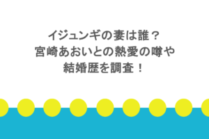 イジュンギの妻は誰?宮崎あおいとの熱愛の噂や結婚歴を調査!