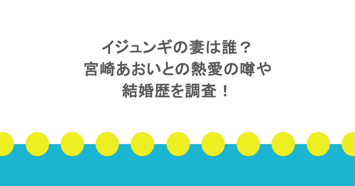 イジュンギの妻は誰？宮崎あおいとの熱愛の噂や結婚歴を調査！