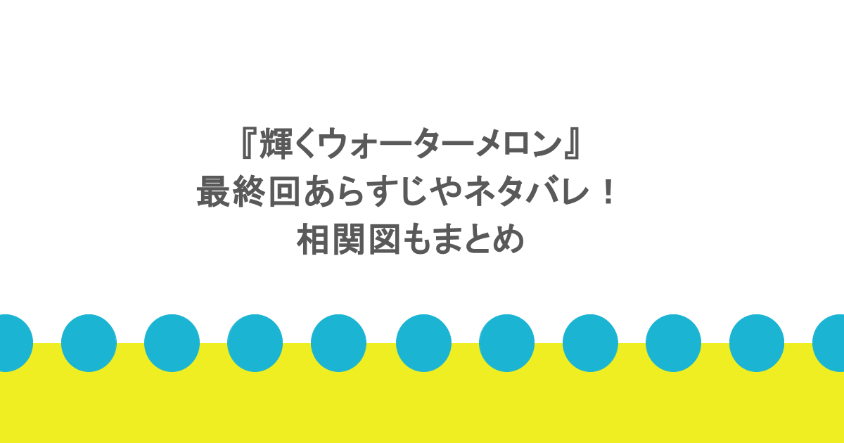 『輝くウォーターメロン』最終回あらすじやネタバレ!相関図もまとめ